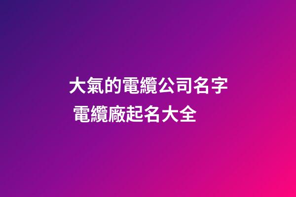 大氣的電纜公司名字 電纜廠起名大全-第1張-公司起名-玄機派